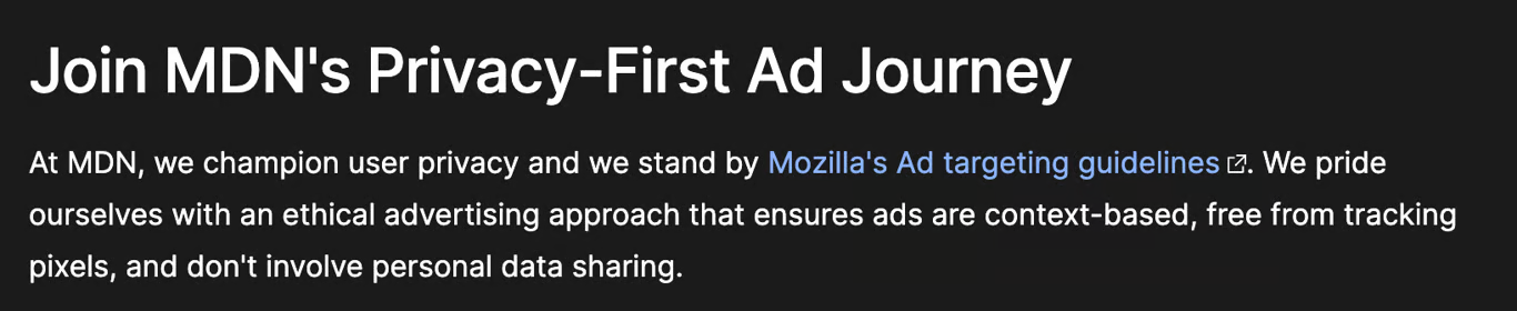 At MDN, we champion user privacy and we stand by Mozilla's Ad targeting guidelines. We pride ourselves with an ethical advertising approach that ensures ads are context-based, free from tracking pixels, and don't involve personal data sharing.